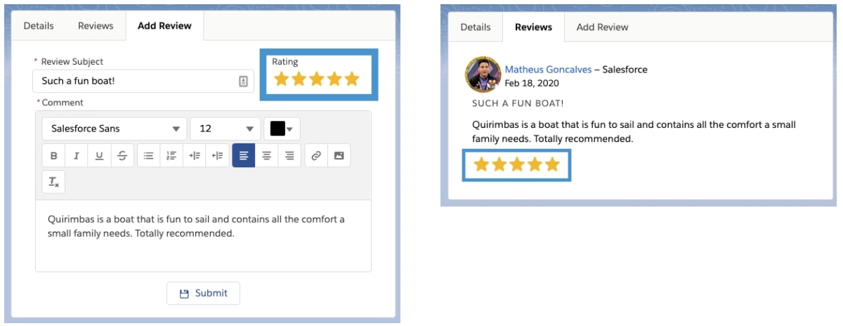 The component fiveStarRating in its two modes. On the left, in edit mode, placed into the addBoatReview component. On the right, the fiveStarRating in read-only mode, placed in the boatReviews component. The edit mode contains a form so the user can enter the Review Subject, the stars for the review rating, and a text editor where the user can enter the Review Comments. There’s a Submit button on the bottom. In read-only mode, the same information is displayed, as read-only fields. Order of the information being displayed: Reviewer name, Review date, Review Subject, Review Comments, Review stars (as starts).